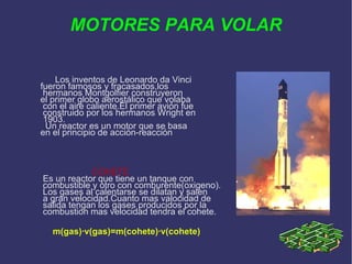 MOTORES PARA VOLAR Los inventos de Leonardo da Vinci  fueron famosos y fracasados,los hermanos Montgolfier construyeron  el primer globo aerostálico que volaba con el aire caliente.El primer avión fue construido por los hermanos Wright en 1903. Un reactor es un motor que se basa  en el principio de acción-reacción COHETE Es un reactor que tiene un tanque con combustible y otro con comburente(oxigeno). Los gases al calentarse se dilatan y salen a gran velocidad.Cuanto mas valocidad de salida tengan los gases producidos por la  combustion mas velocidad tendra el cohete. m(gas)·v(gas)=m(cohete)·v(cohete)‏ 