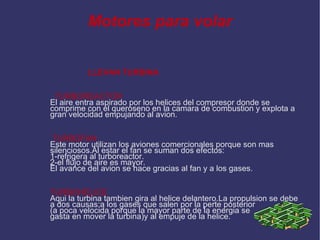Motores para volar LLEVAN TURBINA TURBOREACTOR El aire entra aspirado por los helices del compresor donde se comprime con el queroseno en la camara de combustion y explota a gran velocidad empujando al avion. TURBOFAN Este motor utilizan los aviones comercionales porque son mas silenciosos.Al estar el fan se suman dos efectos: 1-refrigera al turboreactor. 2-el flujo de aire es mayor. El avance del avion se hace gracias al fan y a los gases. TURBOHÉLICE Aqui la turbina tambien gira al helice delantero.La propulsion se debe a dos causas:a los gases que salen por la perte posterior (a poca velocida porque la mayor parte de la energia se  gasta en mover la turbina)y al empuje de la helice. 