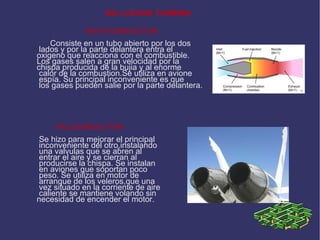 NO LLEVAN TURBINA ESTATOREACTOR Consiste en un tubo abierto por los dos lados y por la parte delantera entra el  oxigeno que reacciona con el combustible. Los gases salen a gran velocidad por la  chispa producida de la bujia y al enorme calor de la combustion.Se utiliza en avione espía. Su principal inconveniente es que los gases pueden salie por la parte delantera. PULSOREACTOR Se hizo para mejorar el principal inconveniente del otro,instalando una valvulas que se abren al  entrar el aire y se cierran al producirse la chispa. Se instalan en aviones que soportan poco peso. Se utiliza en motor de arranque de los veleros,que una vez situado en la corriente de aire caliente se mantiene volando sin  necesidad de encender el motor. 