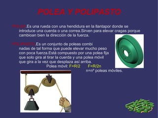 POLEA Y POLIPASTO POLEA .Es una rueda con una hendidura en la llantapor donde se introduce una cuerda o una correa.Sirven para elevar cragas porque cambioan bien la dirección de la fuerza. POLIPASTO .Es un conjunto de poleas combi  nadas de tal forma que puede elevar mucho peso  con poca fuerza.Está compuesto por una polea fija  que solo gira al tirar la cuerda y una polea móvil  que gira a la vez que desplaza así arriba. Polea móvil:   F=R/2  F=R/2n n=nº poleas móviles.  