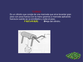 TORNO Es un cilindro que consta de una manivela que sirve levantar gran peso con poca fuerza.Con la mano giramos a manivela aplicando fuerza,la cuerda se va enrolladno y sube el peso. F·B(F)=R·B(R)   B= eje del cilindro. 