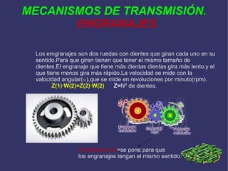 MECANISMOS DE TRANSMISIÓN. ENGRANAJES Los emgranajes son dos ruedas con dientes que giran cada uno en su sentido.Para que giren tienen que tener el mismo tamaño de dientes.El engranaje que tiene más dientas dientas gira más lento,y el que tiene menos gira más rápido.La velocidad se mide con la valocidad angular( w ),que se mide en revoluciones por minuto(rpm). Z(1)·W(2)=Z(2)·W(2)   Z= Nº de dientes. Engranaje loco =se pone para que los engranajes tengan el mismo sentido. 
