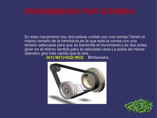 TRANSMISIÓN POR CORREA En este macanismo hay dos poleas unidas con una correa.Tienen el mismo tamaño de la hendidura,en la que está la correa con una tensión adecuada para que se transmita el movimiento.Las dos polea giran en el mismo sentido,pero la velocidad varia.La polea de menor diametro gira más rápido que la otra. D(1)·W(1)=D(2)·W(2)   D= diametro. 