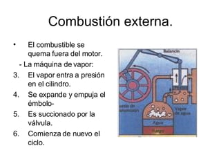 Combustión externa. El combustible se quema fuera del motor. - La máquina de vapor: El vapor entra a presión en el cilindro. Se expande y empuja el émbolo- Es succionado por la válvula. Comienza de nuevo el ciclo. 