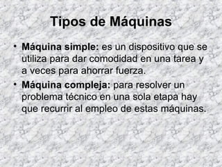 Tipos de Máquinas Máquina simple:  es un dispositivo que se utiliza para dar comodidad en una tarea y a veces para ahorrar fuerza.  Máquina compleja:  para resolver un problema técnico en una sola etapa hay que recurrir al empleo de estas máquinas. 