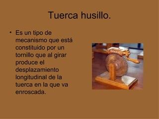 Tuerca husillo. Es un tipo de mecanismo que está constituido por un tornillo que al girar produce el desplazamiento longitudinal de la tuerca en la que va enroscada.  