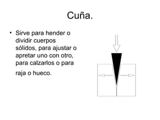 Cuña. Sirve para hender o dividir cuerpos sólidos, para ajustar o apretar uno con otro, para calzarlos o para raja o hueco.   