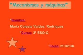 *Mecanismos y máquinas* * Nombre:   Maria Celeste Valdez  Rodriguez   * Curso:  3º ESO-C * Fecha:   21/ 02/ 08. 