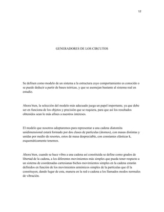 12

GENERADORES DE LOS CIRCUTOS

Se definen como modelo de un sistema a la estructura cuyo comportamiento es conocido o
se puede deducir a partir de bases teóricas, y que se asemejan bastante al sistema real en
estudio.

Ahora bien, la selección del modelo más adecuado juega un papel importante, ya que debe
ser en funciona de los objetos y precisión que se requiera, para que así los resultados
obtenidos sean lo más afines a nuestros intereses.

El modelo que nosotros adoptaremos para representar a una cadena diatomita
unidimensional estará formado por dos clases de partículas (átomos), con masas distintas y
unidas por medio de resortes, estos de masa despreciable, con constantes elásticas k,
esquemáticamente tenemos.

Ahora bien, cuando se hace vibra a una cadena así constituida se define como grados de
libertad de la cadena, a los diferentes movimientos más simples que pueda tener respecto a
un sistema de coordenadas cartesianas bichos movimientos simples en la cadena estarán
definidos en función de los movimientos armónicos simples de la partículas que él la
constituyen, dando lugar de esta, manera en la red o cadena a los llamados modos normales
de vibración.

 