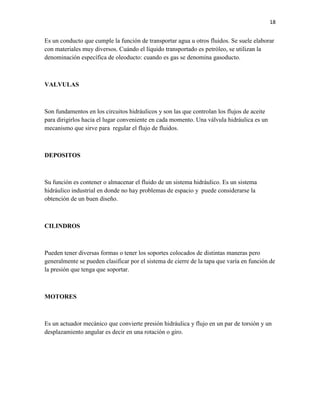 18

Es un conducto que cumple la función de transportar agua u otros fluidos. Se suele elaborar
con materiales muy diversos. Cuándo el líquido transportado es petróleo, se utilizan la
denominación específica de oleoducto: cuando es gas se denomina gasoducto.

VALVULAS

Son fundamentos en los circuitos hidráulicos y son las que controlan los flujos de aceite
para dirigirlos hacia el lugar conveniente en cada momento. Una válvula hidráulica es un
mecanismo que sirve para regular el flujo de fluidos.

DEPOSITOS

Su función es contener o almacenar el fluido de un sistema hidráulico. Es un sistema
hidráulico industrial en donde no hay problemas de espacio y puede considerarse la
obtención de un buen diseño.

CILINDROS

Pueden tener diversas formas o tener los soportes colocados de distintas maneras pero
generalmente se pueden clasificar por el sistema de cierre de la tapa que varía en función de
la presión que tenga que soportar.

MOTORES

Es un actuador mecánico que convierte presión hidráulica y flujo en un par de torsión y un
desplazamiento angular es decir en una rotación o giro.

 