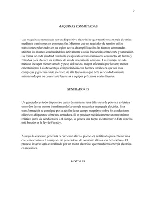 7

MAQUINAS CONMUTADAS

Las maquinas conmutadas son un dispositivo electrónico que transforma energía eléctrica
mediante transistores en conmutación. Mientras que un regulador de tensión utiliza
transistores polarizados en su región activa de amplificación, las fuentes conmutadas
utilizan los mismos conmutándolos activamente a altas frecuencias entre corte y saturación.
La forma de onda cuadrad resultante es aplicada a transformadores con núcleo de ferrita y
filtrados para obtener los voltajes de salida de corriente continua. Las ventajas de esta
método incluyen menor tamaño y peso del núcleo, mayor eficiencia por lo tanto menor
calentamiento. Las desventajas comparándolas con fuentes lineales es que son más
complejas y generan ruido eléctrico de alta frecuencia que debe ser cuidadosamente
minimizado por no causar interferencias a equipos próximos a estas fuentes.

GENERADORES

Un generador es todo dispositivo capaz de mantener una diferencia de potencia eléctrica
entre dos de sus puntos transformando la energía mecánica en energía eléctrica. Esta
transformación se consigue por la acción de un campo magnético sobre los conductores
eléctricos dispuestos sobre una armadura. Si se produce mecánicamente un movimiento
relativo entre los conductores y el campo, se genera una fuerza electromotriz. Este sistema
está basado en la ley de Faraday.

Aunque la corriente generada es corriente alterna, puede ser rectificada para obtener una
corriente continua. La mayoría de generadores de corriente alterna son de tres fases. El
proceso inverso seria el realizado por un motor eléctrico, que transforma energía eléctrica
en mecánica.

MOTORES

 