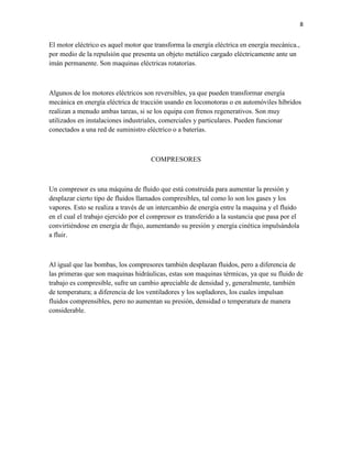 8

El motor eléctrico es aquel motor que transforma la energía eléctrica en energía mecánica.,
por medio de la repulsión que presenta un objeto metálico cargado eléctricamente ante un
imán permanente. Son maquinas eléctricas rotatorias.

Algunos de los motores eléctricos son reversibles, ya que pueden transformar energía
mecánica en energía eléctrica de tracción usando en locomotoras o en automóviles híbridos
realizan a menudo ambas tareas, si se los equipa con frenos regenerativos. Son muy
utilizados en instalaciones industriales, comerciales y particulares. Pueden funcionar
conectados a una red de suministro eléctrico o a baterías.

COMPRESORES

Un compresor es una máquina de fluido que está construida para aumentar la presión y
desplazar cierto tipo de fluidos llamados compresibles, tal como lo son los gases y los
vapores. Esto se realiza a través de un intercambio de energía entre la maquina y el fluido
en el cual el trabajo ejercido por el compresor es transferido a la sustancia que pasa por el
convirtiéndose en energía de flujo, aumentando su presión y energía cinética impulsándola
a fluir.

Al igual que las bombas, los compresores también desplazan fluidos, pero a diferencia de
las primeras que son maquinas hidráulicas, estas son maquinas térmicas, ya que su fluido de
trabajo es compresible, sufre un cambio apreciable de densidad y, generalmente, también
de temperatura; a diferencia de los ventiladores y los sopladores, los cuales impulsan
fluidos comprensibles, pero no aumentan su presión, densidad o temperatura de manera
considerable.

 