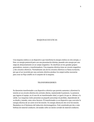 9

MAQUINAS ESTATICAS

Una maquina estática es un dispositivo que transforma la energía cinética en otra energía, o
bien, en energía potencial pero con una presentación distinta, pasando esta energía por una
etapa de almacenamiento en un campo magnético. Se clasifican en tres grandes grupos:
generadores, motores y transformadores. Una maquina eléctrica tiene un circuito magnético
y dos circuitos eléctricos. Normalmente uno de los circuitos eléctricos se llama excitación,
por que al ser recorrido por una corriente eléctrica produce los ampervueltas necesarias
para crear un flujo estable en el conjunto de la maquina.

TRANSFORMADORES

Se denomina transformador a un dispositivo eléctrico que permite aumentar o disminuir la
tensión en un circuito eléctrico de corriente alterna, manteniendo la potencia. La potencia
que ingresa al equipo, en el caso de un transformador ideal, es igual a la que se obtiene a la
salida. Las maquinas reales presentan un pequeño porcentaje de perdidas, dependiendo de
su diseño y tamaño, entre otros factores. El transformador es un dispositivo que convierte la
energía eléctrica de un cierto nivel de tensión. En energía alterna de otro nivel de tensión.
Basándose en el fenómeno del inducción electromagnética. Está constituido por dos o más
bobinas de material conductor, devanadas sobre un núcleo cerrado de material conductor,

 