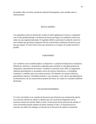 10

devanadas sobre un núcleo cerrado de material fotomagnético, pero aisladas entre sí
eléctricamente.

REGULADORES

Los reguladores tienen la función de verídica la señal captada por el sensor y compararla
con el valor predeterminado y de liberara de forma que llegue a la unidad de control una
señal con una magnitud adecuada. El regulador debería suministrar la señal de control en
unos tiempos que permitan compensar bien las características dinámicas del proceso que
hay que regular. El valor teórico tiene que alcanzarse en el espacio de tiempo más breve
posible.

VARIADORES

Los variadores son un sentido amplio, un dispositivo o conjunto de dispositivos mecánicos,
hidráulicos, eléctricos o electrónicos empleados para controlar la velocidad giratoria de
maquinaria, especialmente de motores. También es conocido como ASD. La maquinaria
industrial generalmente es accionada a través de motores electrónicos, a velocidades
constantes o variables, pero con avalores precisos. No obstante, los motores eléctricos
generalmente operan a velocidad constante o casi constante, y con valores que dependen de
la alimentación y de las características propias del motor, los cuales no se pueden modificar
fácilmente.

CICLOCONVERTIDORES

Un ciclo convertidor es un variador de frecuencia que funciona con conmutación natural.
Las tensiones alternas de salidas se obtienes por una sucesión de fragmentos de las
tensiones alternas de entrada. Dado el valor y la frecuencia de las tensiones de entrada, el
ciclo convertidor permite cambiar de forma continua el valor y la frecuencia de las
tenciones de salida. Sin embargo, el máximo de la frecuencia de salida en claramente

 