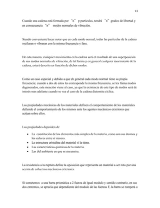 13

Cuando una cadena está formada por “n” p partículas, tendrá “n”grados de libertad y
en consecuencia “n” modos normales de vibración.

Siendo conveniente hacer notar que en cada modo normal, todas las partículas de la cadena
oscilaran o vibraran con la misma frecuencia y fase.

De esta manera, cualquier movimiento en la cadena será el resultado de una superposición
de sus modos normales de vibración, de tal forma y en general cualquier movimiento de la
cadena, estará descrito en función de dichos modos.

Como un caso especial y debido a que eh general cada modo normal tiene su propia
frecuencia; cuando a dos de estos les corresponde la misma frecuencia, se les llama modos
degenerados, esta mención viene al caso, ya que la existencia de este tipo de modos será de
interés mas adelante cuando se vea el caso de la cadena diatomita cíclica.

Las propiedades mecánicas de los materiales definen el comportamiento de los materiales
defiende el comportamiento de los mismos ante los agentes mecánicos exteriores que
actúan sobre ellos.

Las propiedades dependen de:





La constitución de los elementos más simples de la materia, como son sus átomos y
los enlaces entre sí mismo.
La estructura cristalina del material si la tiene.
Las características químicas de la materia.
Las del ambiente en que se encuentra.

La resistencia a la ruptura define la oposición que representa un material a ser roto por una
acción de esfuerzos mecánicos exteriores.

Si sometemos a una barra prismática a 2 fuerza de igual modulo y sentido contrario, en sus
dos extremos, se aprecia que dependiente del modulo de las fuerzas F, la barra se romperá o

 