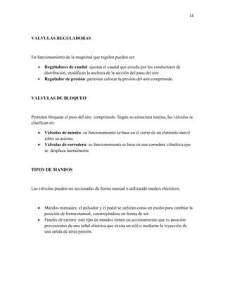 16

VALVULAS REGULADORAS

En funcionamiento de la magnitud que regulen pueden ser:



Reguladores de caudal: ajustan el caudal que circula por los conductores de
distribución, modifican la anchura de la sección del paso del aire.
Regulador de presión: permiten colocar la presión del aire comprimido.

VALVULAS DE BLOQUEO

Permiten bloquear el paso del aire comprimido. Según su estructura interna, las válvulas se
clasifican en:



Válvulas de asiento: su funcionamiento se basa en el cierre de un elemento móvil
sobre su asiento.
Válvulas de corredera: su funcionamiento se basa en una corredera cilíndrica que
se desplaza lateralmente.

TIPOS DE MANDOS

Las válvulas pueden ser accionadas de forma manual o utilizando medios eléctricos.




Mandos manuales: el pulsador y el pedal se utilizan como un medio para cambiar la
posición de forma manual, construyéndose en forma de set.
Finales de carrera: este tipo de mandos tienen un accionamiento que es posición
provenientes de una señal eléctrica que excita un relé o mediante la inyección de
una salida de airea presión.

 