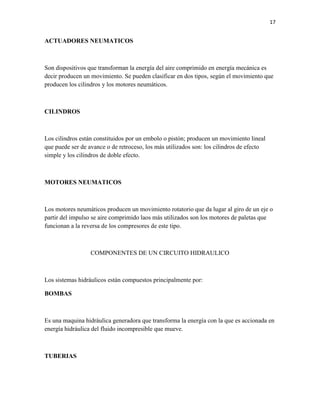 17

ACTUADORES NEUMATICOS

Son dispositivos que transforman la energía del aire comprimido en energía mecánica es
decir producen un movimiento. Se pueden clasificar en dos tipos, según el movimiento que
producen los cilindros y los motores neumáticos.

CILINDROS

Los cilindros están constituidos por un embolo o pistón; producen un movimiento lineal
que puede ser de avance o de retroceso, los más utilizados son: los cilindros de efecto
simple y los cilindros de doble efecto.

MOTORES NEUMATICOS

Los motores neumáticos producen un movimiento rotatorio que da lugar al giro de un eje o
partir del impulso se aire comprimido laos más utilizados son los motores de paletas que
funcionan a la reversa de los compresores de este tipo.

COMPONENTES DE UN CIRCUITO HIDRAULICO

Los sistemas hidráulicos están compuestos principalmente por:
BOMBAS

Es una maquina hidráulica generadora que transforma la energía con la que es accionada en
energía hidráulica del fluido incompresible que mueve.

TUBERIAS

 