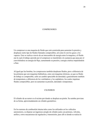 20

COMPRESORES

Un compresor es una maquina de fluido que está construida para aumentar la presión y
desplazar cierto tipo de fluidos llamados compresibles, tal como lo son los gases y los
vapores. Esto se realiza a través de un intercambio de energía entre la maquina y el fluido
ene le cual el trabajo ejercido por el compresor es transferido a la sustancia que pasa por el
convirtiéndose en energía de flujo, aumentando su presión y energía cinética impulsándola
a fluir.

Al igual que las bombas, los compresores también desplazan fluidos, pero a diferencia de
las primeras que son maquinas hidráulicas, estos son maquinas térmicas, ya que su fluido
de trabajo es compresible, sufre un cambio apreciable de densidad y generalmente también
de temperatura; a diferencia de los ventiladores y los sopladores, los cuales impulsan
fluidos compresibles, pero no aumentan su presión, densidad o temperatura.

CILINDROS

El cilindro de un motor es el recinto por donde se desplaza un pistón. Su nombre proviene
de su forma, aproximadamente un cilindro geométrico.

En los motores de combustión interna tales como los utilizados en los vehículos
automotores, se dispone un ingenioso arreglo de cilindro junto con pistones, válvulas,
anillos y otros mecanismos de regulación y transmisión, pues allí es donde se realiza la

 