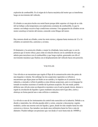 21

explosión de combustible. Es el origen de la fuerza mecánica del motor que se transforma
luego en movimiento del vehículo.

El cilindro es una pieza hecha con metal fuerte porque debe soportar a lo largo de su vida
útil un trabajo a alta temperatura con explosiones constante de combustible, lo que lo
somete a un trabajo excesivo bajo condiciones extremas. Una agrupación de cilindros en un
motor constituye el núcleo del mismo, conocido como bloque del motor.

Hay motores desde un cilindro, como las moto sierras y algunas hasta motores de 12 o 16
cilindros en automóviles, camiones y aviones.

El dinámetro y la carrera de cilindro, o mejor la cilindrada, tiene mucho que ve con la
potencia que el motor ofrece, pues están en relación directa con la cantidad de aire que
admite para mezclarse con el combustibles y que luego explota, generando con ello el
movimiento mecánico que finaliza con el desplazamiento del vehículo hacia otra posición.

VALVULAS

Una válvula es un mecanismo que regula el flujo de la comunicación entre dos partes de
una maquina o sistema. Sin embargo las tres acepciones siguientes se refieren a
mecanismos que dejan pasar un fluido en un sentido y lo impiden en el contrario. En la
industria, a menudo e refiere la palabra a estas últimas acepciones, pero es en lenguaje ha
tomado en muchas ocasiones el sentido de la primera acepción. De este modo, podría
definirse una válvula como un dispositivo mecánico con el cual se puede iniciar, detener o
regula la circulación de líquidos o gases mediante una pieza móvil que abre, cierra y
obstruye en forma parcial uno o más orificios o conductos.

La válvula es uno de los instrumentos de control más esenciales en la industria. Debido a su
diseño y materiales, las válvulas pueden abrir y cerrar, conectar y desconectar, regular,
modular y aislar una enorme serie de líquido y gases, desde los más simples hasta los más
corrosivos o tóxicos. Sus tamaños van desde unos milímetros hasta los 9cm o más de
diámetro. Pueden trabajar con presiones que van desde el vacío hasta más de 140MPa y

 