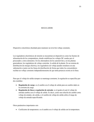 23

REGULADOR

Dispositivo electrónico diseñado para mantener un nivel de voltaje constante.

Los reguladores electrónicos de tensión se encuentran en dispositivos como las fuentes de
alimentación de los computadores, donde estabilizan los voltajes DC usados por el
procesador y otros elementos. En los alternadores de los automóviles y en las plantas
generadoras, los reguladores de voltaje controlan la salida de la planta. En un sistema de
distribución de energía eléctrica, los reguladores de voltaje pueden instalarse en una
subestación o junto con las líneas de distribución de forma que todos los consumidores
reciban un voltaje constante independientemente de que tanta potencia existía en la línea.

Para que el voltaje de salida siempre se mantenga constante, la regulación se especifica por
dos medidas:



Regulación de carga: es el cambio en el voltaje de salida para un cambio dado en
la corriente de carga.
Regulación de línea o regulación de entrada: es el grado al cual el voltaje de
entrada cambia con el voltaje de salida. Es decir, como una relación de cambio entre
voltaje de entada y de salida, o el cambio de voltaje de salida sobre el rango de
voltaje de entrada especificando.

Otros parámetros importantes son:


Coeficiente de temperatura: es el cambio en el voltaje de salida con la temperatura.

 