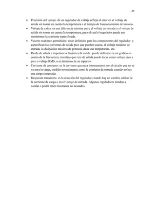 24












Precisión del voltaje: de un regulador de voltaje refleja el error en el voltaje de
salida sin tomar en cuenta la temperatura o el tiempo de funcionamiento del mismo.
Voltaje de caída: es una diferencia mínima entre el voltaje de entrada y el voltaje de
salida sin tomar en cuenta la temperatura, para el cual el regulador puede aun
suministrar la corriente especificada.
Valores máximos permitidos: están definidos para los componentes del regulador, y
especifican las corrientes de salida pico que pueden usarse, el voltaje máximo de
entrada, la disipación máxima de potencia dada una temperatura, etc.
Ruido de salida e impedancia dinámica de salida: puede definirse en un grafico en
contra de la frecuencia, mientras que rizo de salida puede darse como voltaje pico a
pico o voltaje RMS, o en términos de su espectro.
Corriente de consumo: es la corriente que pasa intensamente por el circulo que no se
va para la carga, medido normalmente como la corriente de entrada cuando no hay
una carga conectada.
Respuesta transitoria: es la reacción del regulador cuando hay un cambio subido de
la corriente de carga o en el voltaje de entrada. Algunos reguladores tienden a
oscilar o poder tener resultados no deseados.

 