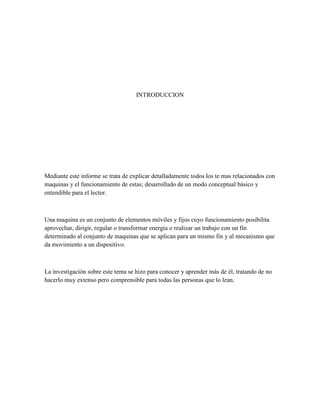 INTRODUCCION

Mediante este informe se trata de explicar detalladamente todos los te mas relacionados con
maquinas y el funcionamiento de estas; desarrollado de un modo conceptual básico y
entendible para el lector.

Una maquina es un conjunto de elementos móviles y fijos cuyo funcionamiento posibilita
aprovechar, dirigir, regular o transformar energía o realizar un trabajo con un fin
determinado al conjunto de maquinas que se aplican para un mismo fin y al mecanismo que
da movimiento a un dispositivo.

La investigación sobre este tema se hizo para conocer y aprender más de él, tratando de no
hacerlo muy extenso pero comprensible para todas las personas que lo lean.

 