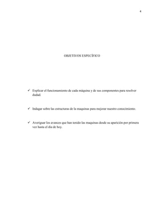 4

OBJETIVOS ESPECÍFICO

 Explicar el funcionamiento de cada máquina y de sus componentes para resolver
dudad.

 Indagar sobre las estructuras de la maquinas para mejorar nuestro conocimiento.

 Averiguar los avances que han tenido las maquinas desde su aparición por primera
vez hasta el día de hoy.

 
