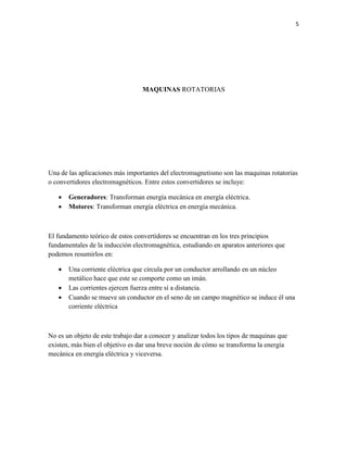 5

MAQUINAS ROTATORIAS

Una de las aplicaciones más importantes del electromagnetismo son las maquinas rotatorias
o convertidores electromagnéticos. Entre estos convertidores se incluye:



Generadores: Transforman energía mecánica en energía eléctrica.
Motores: Transforman energía eléctrica en energía mecánica.

El fundamento teórico de estos convertidores se encuentran en los tres principios
fundamentales de la inducción electromagnética, estudiando en aparatos anteriores que
podemos resumirlos en:




Una corriente eléctrica que circula por un conductor arrollando en un núcleo
metálico hace que este se comporte como un imán.
Las corrientes ejercen fuerza entre sí a distancia.
Cuando se mueve un conductor en el seno de un campo magnético se induce él una
corriente eléctrica

No es un objeto de este trabajo dar a conocer y analizar todos los tipos de maquinas que
existen, más bien el objetivo es dar una breve noción de cómo se transforma la energía
mecánica en energía eléctrica y viceversa.

 