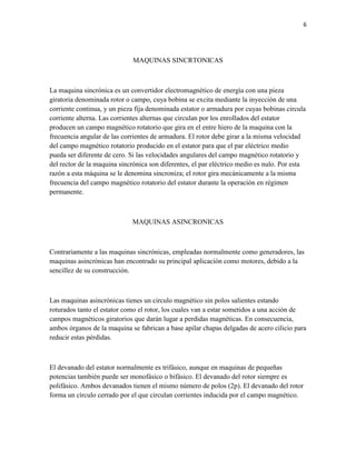 6

MAQUINAS SINCRTONICAS

La maquina sincrónica es un convertidor electromagnético de energía con una pieza
giratoria denominada rotor o campo, cuya bobina se excita mediante la inyección de una
corriente continua, y un pieza fija denominada estator o armadura por cuyas bobinas circula
corriente alterna. Las corrientes alternas que circulan por los enrollados del estator
producen un campo magnético rotatorio que gira en el entre hiero de la maquina con la
frecuencia angular de las corrientes de armadura. El rotor debe girar a la misma velocidad
del campo magnético rotatorio producido en el estator para que el par eléctrico medio
pueda ser diferente de cero. Si las velocidades angulares del campo magnético rotatorio y
del rector de la maquina sincrónica son diferentes, el par eléctrico medio es nulo. Por esta
razón a esta máquina se le denomina sincroniza; el rotor gira mecánicamente a la misma
frecuencia del campo magnético rotatorio del estator durante la operación en régimen
permanente.

MAQUINAS ASINCRONICAS

Contrariamente a las maquinas sincrónicas, empleadas normalmente como generadores, las
maquinas asincrónicas han encontrado su principal aplicación como motores, debido a la
sencillez de su construcción.

Las maquinas asincrónicas tienes un circulo magnético sin polos salientes estando
roturados tanto el estator como el rotor, los cuales van a estar sometidos a una acción de
campos magnéticos giratorios que darán lugar a perdidas magnéticas. En consecuencia,
ambos órganos de la maquina se fabrican a base apilar chapas delgadas de acero cilicio para
reducir estas pérdidas.

El devanado del estator normalmente es trifásico, aunque en maquinas de pequeñas
potencias también puede ser monofásico o bifásico. El devanado del rotor siempre es
polifásico. Ambos devanados tienen el mismo número de polos (2p). El devanado del rotor
forma un círculo cerrado por el que circulan corrientes inducida por el campo magnético.

 