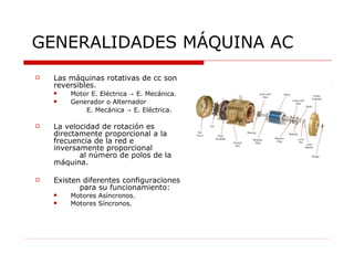 GENERALIDADES MÁQUINA AC Las máquinas rotativas de cc son reversibles. Motor E. Eléctrica  ->  E. Mecánica. Generador o Alternador    E. Mecánica  ->  E. Eléctrica. La velocidad de rotación es directamente proporcional a la frecuencia de la red e  inversamente proporcional  al número de polos de la máquina. Existen diferentes configuraciones  para su funcionamiento:  Motores Asíncronos. Motores Síncronos. 