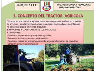 El tractor es una maquina agrícola motorizada capaces de realizar los trabajos
de arrastres , acoplamientos de otras maquinas estacionadas es decir las que
no poseen su propio elemento propulsor.
1. FUNCIONES Y CLASIFICACION DE LOS TRACTORES
1.1 Funciones:
-Traccionar implementos y maquinas agrícolas
-Dar movimientos a maquinas estacionarias
-Traccionar maquinas y simultaneamente accionar elementos de maquinas
-Cargar implementos de montaje
 