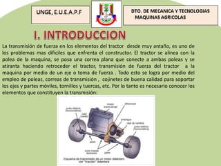 La transmisión de fuerza en los elementos del tractor desde muy antaño, es uno de
los problemas mas difíciles que enfrenta el constructor. El tractor se alinea con la
polea de la maquina, se posa una correa plana que conecte a ambas poleas y se
atiranta haciendo retroceder el tractor, transmisión de fuerza del tractor a la
maquina por medio de un eje o toma de fuerza . Todo esto se logra por medio del
empleo de poleas, correas de transmisión , cojinetes de buena calidad para soportar
los ejes y partes móviles, tornillos y tuercas, etc. Por lo tanto es necesario conocer los
elementos que constituyen la transmisión:
 