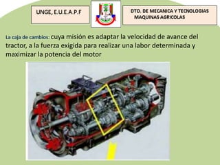 La caja de cambios: cuya misión es adaptar la velocidad de avance del
tractor, a la fuerza exigida para realizar una labor determinada y
maximizar la potencia del motor
 