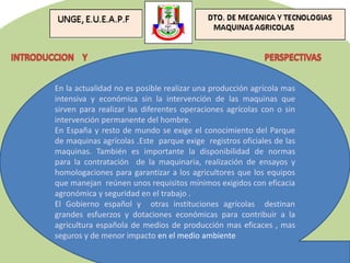 En la actualidad no es posible realizar una producción agrícola mas
intensiva y económica sin la intervención de las maquinas que
sirven para realizar las diferentes operaciones agrícolas con o sin
intervención permanente del hombre.
En España y resto de mundo se exige el conocimiento del Parque
de maquinas agrícolas .Este parque exige registros oficiales de las
maquinas. También es importante la disponibilidad de normas
para la contratación de la maquinaria, realización de ensayos y
homologaciones para garantizar a los agricultores que los equipos
que manejan reúnen unos requisitos mínimos exigidos con eficacia
agronómica y seguridad en el trabajo .
El Gobierno español y otras instituciones agrícolas destinan
grandes esfuerzos y dotaciones económicas para contribuir a la
agricultura española de medios de producción mas eficaces , mas
seguros y de menor impacto en el medio ambiente
 