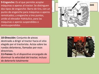 9-Enganche: Es el que permite acoplar
máquinas o aperos al tractor. Se distinguen
dos tipos de enganche: Barra de tiro, con un
punto de enganche para máquinas o aperos
remolcados; y enganche a tres puntos,
unido al elevador hidráulico, para las
máquinas o aperos suspendidos o
semisuspendidos
10-Dirección: Conjunto de piezas
destinado a dirigir al tractor hacia el sitio
elegido por el tractorista. Actúa sobre las
ruedas delanteras, llamadas por esos
directrices.
11-Frenos: Es el dispositivo encargado de
disminuir la velocidad del tractor, incluso
de detenerlo totalmente
 