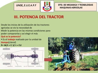 III. POTENCIA DEL TRACTOR
Desde los inicios de la utilización de los tractores
agrícolas se vio la necesidad de
Medir la potencia en las mismas condiciones para
poder compararlas y así elegir el más
Qué es la potencia?
 Es el trabajo realizado por la unidad de
tiempo(Literal)
P= W/t = F. S/ t = F.V
 