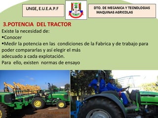 3.POTENCIA DEL TRACTOR
Existe la necesidad de:
Conocer
Medir la potencia en las condiciones de la Fabrica y de trabajo para
poder compararlas y así elegir el más
adecuado a cada explotación.
Para ello, existen normas de ensayo
 