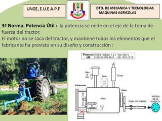 3ª Norma. Potencia Útil : la potencia se mide en el eje de la toma de
fuerza del tractor.
El motor no se saca del tractor, y mantiene todos los elementos que el
fabricante ha previsto en su diseño y construcción :
 