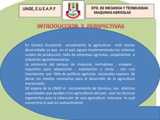 En Guinea Ecuatorial actualmente la agricultura está menos
desarrollada ya que en el país siguen implementando los sistemas
rurales de producción, falta de empresas agrícolas, cooperativas e
industrias agroalimentarias.
La existencia del parque de maquina, normativas , ensayos ,
requisitos para adquisición , explotación y venta , son casi
inexistentes por falta de políticas agrícolas nacionales capaces de
donar los medios necesarios para el desarrollo de la agricultura
mecanizada.
GE espera de la UNGE el reclutamiento de técnicos, con distintas
capacidades que ayudan a los agricultores del país usar las técnicas
ingenieriles para la obtención de una agricultura intensiva lo cual
convertiría el país en autosuficiente.
 