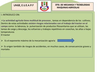 I.-INTRODUCCI ON:
La actividad agrícola tiene multitud de procesos , tareas en dependencia de los cultivos;
Dentro de estas actividades existen riesgos relacionados con el trabajo del tractor en el
campo como: la labranza, la pulverización de productos fitosanitarios que se utilizan, las
tareas de carga y descarga, los esfuerzos y trabajos repetitivos en cosechas, las altas o bajas
temperaturas
El tractor
 Es el exponente máximo de la mecanización agraria
 Es origen también de riesgos de accidentes, en muchos casos, de consecuencias graves y
mortales
 