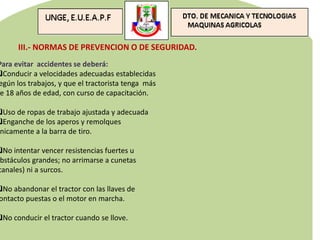 III.- NORMAS DE PREVENCION O DE SEGURIDAD.
Para evitar accidentes se deberá:
Conducir a velocidades adecuadas establecidas
egún los trabajos, y que el tractorista tenga más
e 18 años de edad, con curso de capacitación.
Uso de ropas de trabajo ajustada y adecuada
Enganche de los aperos y remolques
nicamente a la barra de tiro.
No intentar vencer resistencias fuertes u
bstáculos grandes; no arrimarse a cunetas
canales) ni a surcos.
No abandonar el tractor con las llaves de
ontacto puestas o el motor en marcha.
No conducir el tractor cuando se llove.
 