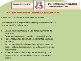 IV.- COSTES HORARIOS DE LAS OPERACIONES AGRICOLAS
1. PRINCIPALES ELEMENTOS DE NORMA DE TRABAJO
Los elementos más importantes de la organización científica
de la explotación del tractor son:
a. La agrupación correcta y el uso de los regímenes de
velocidad
b. Evitar muchas paradas durante el turno de trabajo
c. Reducir los gastos de tiempo en elementos auxiliares
de trabajo.
d. La preparación minuciosa de los conjuntos y campos
para el trabajo, la elección del método conveniente de
movimiento.
e. El mantenimiento de los regímenes de trabajo y de
descanso de los mecanizadores por los normativos
técnicos
 