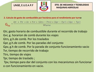 2. Calculo de gasto de combustible por hectárea para el rendimiento por turno
Gha
Gtr, gasto horario de combustible durante el recorrido de trabajo
Gvr, g. horarion de comb durante los viajes
Gtrs, g.h.de comb. Por los traslados
Gpr, g.h.de comb. Por las paradas del conjunto
Gpv, g.h de comb. Por la parada de conjunto funcionamiento vacio
Tvr, tiempo de recorrido de trabajo
Ttrs, tiempo de viajes
Tpr, tiempo de traslado ;
Tpv, tiempo para dar del conjunto con los mecanismos sin funcionar
o con funcionamiento en vacio.
 
