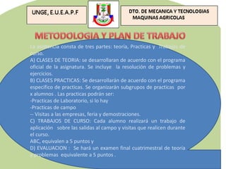 La asistencia consta de tres partes: teoría, Practicas y Trabajos de
curso.
A) CLASES DE TEORIA: se desarrollaran de acuerdo con el programa
oficial de la asignatura. Se incluye la resolución de problemas y
ejercicios.
B) CLASES PRACTICAS: Se desarrollarán de acuerdo con el programa
especifico de practicas. Se organizarán subgrupos de practicas por
x alumnos . Las practicas podrán ser:
-Practicas de Laboratorio, si lo hay
-Practicas de campo
-- Visitas a las empresas, feria y demostraciones.
C) TRABAJOS DE CURSO: Cada alumno realizará un trabajo de
aplicación sobre las salidas al campo y visitas que realicen durante
el curso.
ABC, equivalen a 5 puntos y
D) EVALUACION : Se hará un examen final cuatrimestral de teoría
y problemas equivalente a 5 puntos .
 