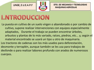 La puesta en cultivo de un suelo virgen o abandonado o por cambio de
cultivo, supone realizar intervenciones con equipos especialmente
adaptados, Durante el trabajo se pueden encontrar árboles,
arbustos y plantas de lo más variado, raíces, piedras, etc... y, según el
material encontrado se usará un tipo u otro de maquinaria.
Los tractores de cadenas son los más usados para deforestación,
desmonte y terraplén, aunque también se les usa para trabajos de
desfonde o para realizar laboreo profundo con arados de numerosos
cuerpos.
 