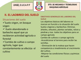 Situaciones del suelo
Suelo virgen, en bosque
virgen
-Suelo abandonado o
barbecho aquel que ya
recibieron actividad agrícola o
forestal
Cambio de cultivo o campo
agrícola, lugar que
constantemente se efectúa el
cultivo
II. EL LAOBREO DEL SUELO OBJETIVOS GENERALES DEL LABOREO DEL
SUELO
Los objetivos básicos del laboreo se
marcan en función a la situación del suelo
Suelos vírgenes y barbechos: Eliminar,
árboles, arbustos, plantas variadas, raíces y
piedras y mas todos los objetivos para un
campo agrícola
Cambio de cultivos o campo agrícola
-Acondicionar el terreno para recibir las
semillas.
- Eliminación de la maleza que hacen
competencia o imedimiento al crecimiento
del cultivo.
-Mejorar las condiciones físicas y químicas
del suelo
 