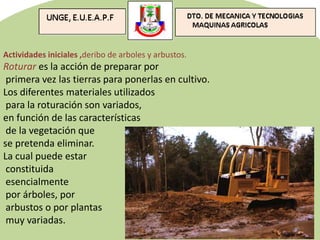 Actividades iniciales ,deribo de arboles y arbustos.
Roturar es la acción de preparar por
primera vez las tierras para ponerlas en cultivo.
Los diferentes materiales utilizados
para la roturación son variados,
en función de las características
de la vegetación que
se pretenda eliminar.
La cual puede estar
constituida
esencialmente
por árboles, por
arbustos o por plantas
muy variadas.
 