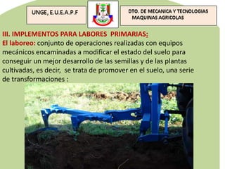 III. IMPLEMENTOS PARA LABORES PRIMARIAS:
El laboreo: conjunto de operaciones realizadas con equipos
mecánicos encaminadas a modificar el estado del suelo para
conseguir un mejor desarrollo de las semillas y de las plantas
cultivadas, es decir, se trata de promover en el suelo, una serie
de transformaciones :
 