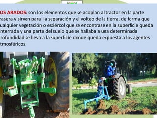 LOS ARADOS: son los elementos que se acoplan al tractor en la parte
rasera y sirven para la separación y el volteo de la tierra, de forma que
cualquier vegetación o estiércol que se encontrase en la superficie queda
enterrada y una parte del suelo que se hallaba a una determinada
profundidad se lleva a la superficie donde queda expuesta a los agentes
atmosféricos.
 