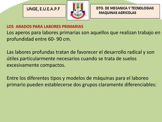 LOS ARADOS PARA LABORES PRIMARIAS
Los aperos para labores primarias son aquellos que realizan trabajo en
profundidad entre 60- 90 cm.
Las labores profundas tratan de favorecer el desarrollo radical y son
útiles particularmente necesarios cuando se trata de suelos
excesivamente compactos.
Entre los diferentes tipos y modelos de máquinas para el laboreo
primario pueden establecerse dos grupos claramente diferenciables:
 